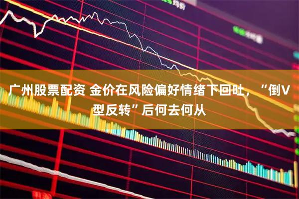 广州股票配资 金价在风险偏好情绪下回吐,“倒V型反转”后何去何从