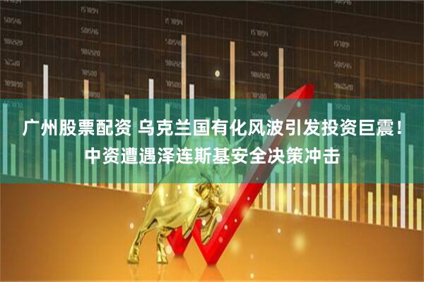 广州股票配资 乌克兰国有化风波引发投资巨震！中资遭遇泽连斯基安全决策冲击