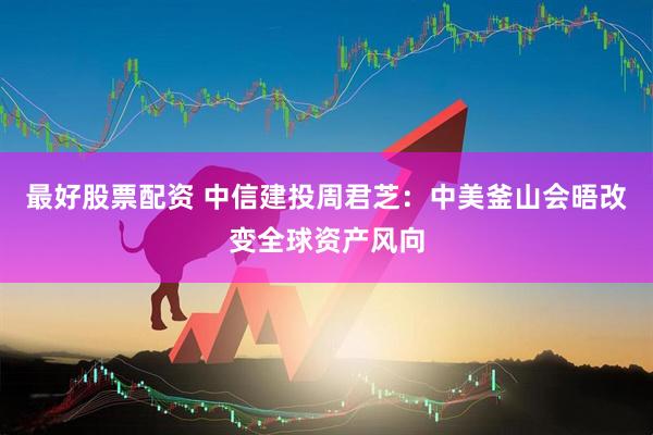 最好股票配资 中信建投周君芝：中美釜山会晤改变全球资产风向