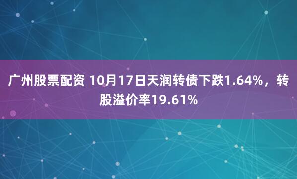 广州股票配资 10月17日天润转债下跌1.64%,转股溢价率19.61%