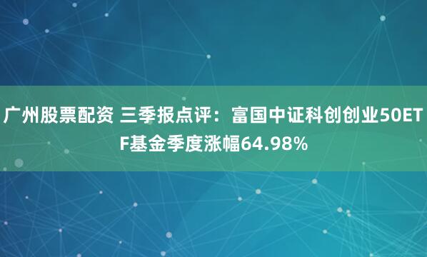 广州股票配资 三季报点评：富国中证科创创业50ETF基金季度涨幅64.98%