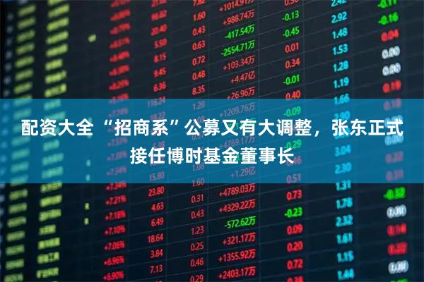配资大全 “招商系”公募又有大调整，张东正式接任博时基金董事长
