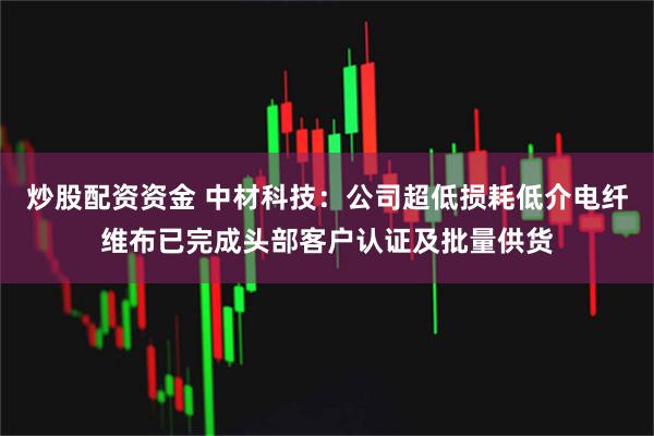 炒股配资资金 中材科技：公司超低损耗低介电纤维布已完成头部客户认证及批量供货
