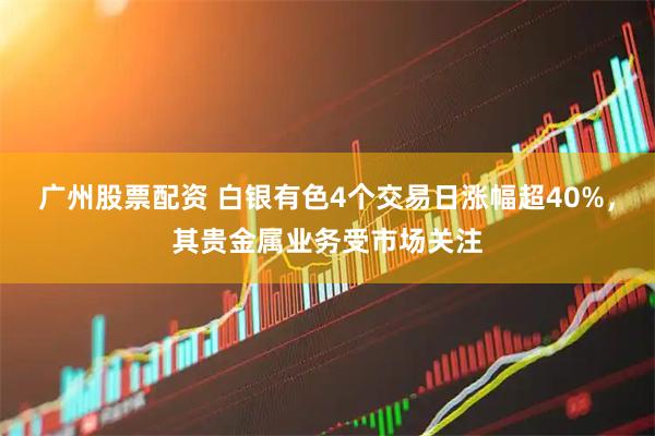 广州股票配资 白银有色4个交易日涨幅超40%，其贵金属业务受市场关注