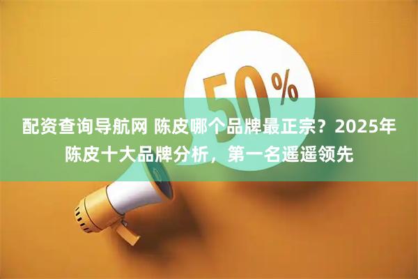 配资查询导航网 陈皮哪个品牌最正宗？2025年陈皮十大品牌分析，第一名遥遥领先