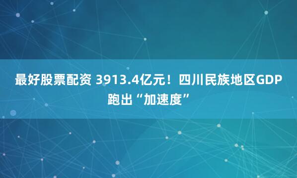 最好股票配资 3913.4亿元！四川民族地区GDP跑出“加速度”