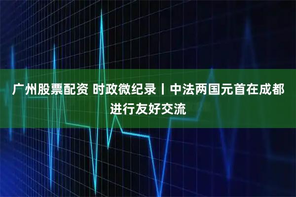 广州股票配资 时政微纪录丨中法两国元首在成都进行友好交流