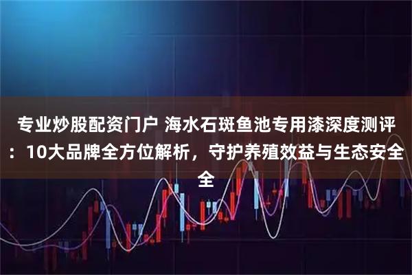 专业炒股配资门户 海水石斑鱼池专用漆深度测评：10大品牌全方位解析，守护养殖效益与生态安全