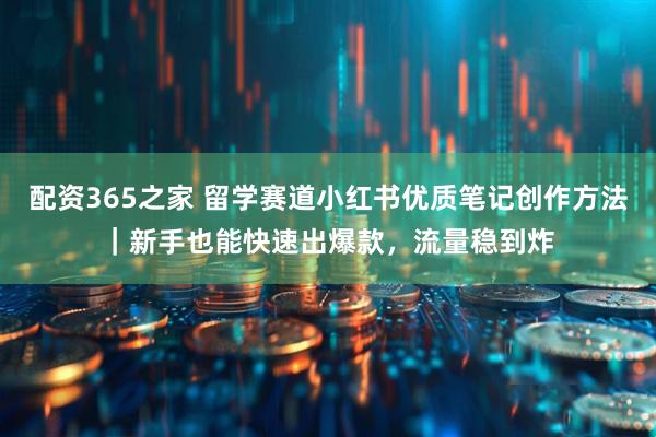 配资365之家 留学赛道小红书优质笔记创作方法|新手也能快速出爆款,流量稳到炸